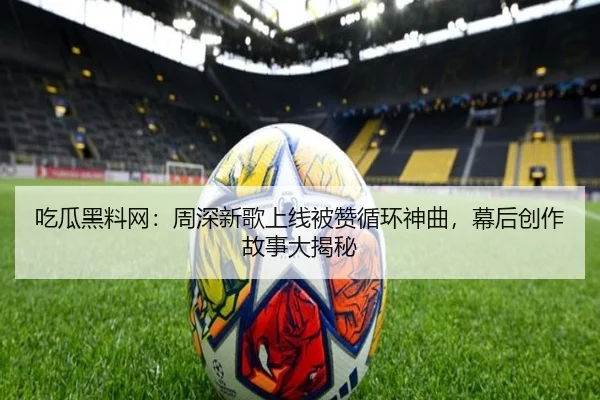 吃瓜黑料网：周深新歌上线被赞循环神曲，幕后创作故事大揭秘